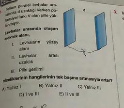 İletken paralel levhalar ara-
larında d uzaklığı varken po-
tansiyel farkı V olan pille yük-
lenmiştir.
1.
Levhalar arasında oluşan
elektrik alanı,
1.
Levhaların
alanı
II. Levhalar
uzaklık
III. Pilin gerilimi
niceliklerinin hangilerinin tek başına artmasıyla artar?
C) Yalnız III
A) Yalnız I
yüzey
D) I ve III
arası
B) Yalnız II
d
E) II ve III
3. il
e