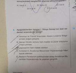 sonuçlarından hangilerine ulaşmayı amaçlamışlardır?
I ve III
A) Yalnız II
B) Yalnız III
JO
D) II ve III
E) II ve III
9. Aşağıdakilerden hangisi I. Dünya Savaşı'nın özel ne-
denleri arasında yer almaz?
A) Almanya ve Fransa arasındaki Alsace-Lorainne Bölge-
si'nden doğan çekişme
"kitabın baskenti"
B) Sanayi İnkılabı sonucu ham madde ve pazar arayışının
ortaya çıkması
Japonya'nın ham madde istekleri
D) Sırbistan'ın Avusturya-Macaristan İmparatorluğu'ndan
toprak istemesi
E) Rusların Panslavizm politikasından dolayı Avusturya-Ma-
caristan İmparatorluğu ile yaşanan gerginlik
Ankara Ya
12.