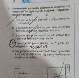 1. Elementlerin periyodik sistemdeki konumları ve
özellikleri ile ilgili olarak aşağıdaki bilgilerden
hangisi yanlıştır?
Hidrojen ve helyam dışındaki s bloğu elementle-
ri metaldir.
B) p bloğunda metal, ametal, yarı metal ve soy gaz
element sınıflarının hepsinden bulunur.
C) B grubu elementleri pozitif olmak şartıyla bile-
şiklerinde farklı değerlikler alabilir.
Lantanitler 6B grubu, aktinitler ise 7B grubu ele-
mentleridir. Neden?
E) Soy gazların kararlı elektron dizilimleri genellikle
kimyasal aktifliğinin ve bağ yapma özelliklerinin
olmamasını açıklar.
Th