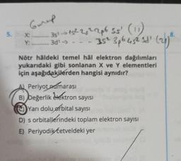 Gureep
5. X.
351->15²25²2p6 55' (11)
35² 3p6452 11² (26) ²
8.
Y: 3d¹ →>> -
Nötr hâldeki temel hål elektron dağılımları
yukarıdaki gibi sonlanan X ve Y elementleri
için aşağıdakilerden hangisi aynıdır?
A) Periyot numarası
B) Değerlik elektron sayısı
Yarı dolu orbital sayısı
D) s orbitallerindeki toplam elektron sayısı
E) Periyodik Cetveldeki yer