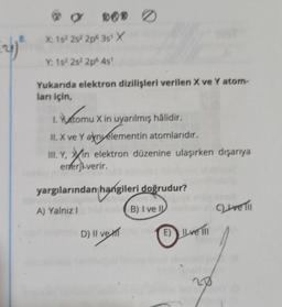 (26) ²
@g
DOD
X: 15² 25² 2p 3s¹ X
v1s22s220 41
Yukarıda elektron dizilişleri verilen X ve Y atom-
ları için,
1. Yatomu X in uyarılmış hâlidir.
tomu
II. X ve Y ayn elementin atomlarıdır.
III. Y, in elektron düzenine ulaşırken dışarıya
erferji verir.
yargılarından hangileri doğrudur?
A) Yalnız I
B) I ve I
D) II ve E) Ive 111
CLIve Till