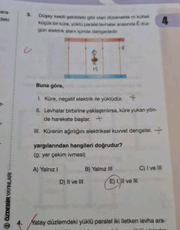 -ara-
deki
ÖZDEBİR YAYINLARI
3.
U
Düşey kesiti şekildeki gibi olan düzenekte m kütleli
küçük bir küre, yüklü paralel levhalar arasında Ē düz-
gün elektrik alanı içinde dengededir.
E
Buna göre,
I. Küre, negatif elektrik ile yüklüdür. +
II. Levhalar birbirine yaklaştırılırsa, küre yukan yön-
de harekete başlar. +
III. Kürenin ağırlığını elektriksel kuvvet dengeler. +
yargılarından hangileri doğrudur?
(g; yer çekim ivmesi)
A) Yalnız I
D) II ve III
B) Yalnız III
E) I, II ve III
C) I ve III
4
4. Yatay düzlemdeki yüklü paralel iki iletken levha ara-
SLIM