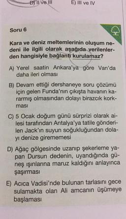 Soru 6
D) II ve III
E) III ve IV
Kara ve deniz meltemlerinin oluşum ne-
deni ile ilgili olarak aşağıda verilenler-
den hangisiyle bağlantı kurulamaz?
A) Yerel saatin Ankara'ya göre Van'da
daha ileri olması
B) Devam ettiği dershaneye soru çözümü
için gelen Funda'nın çıkışta havanın ka-
rarmış olmasından dolayı birazcık kork-
masi
C) 5 Ocak doğum günü sürprizi olarak ai-
lesi tarafından Antalya'ya tatile gönderi-
len Jack'ın suyun soğukluğundan dola-
yı denize girememesi
D) Ağaç gölgesinde uzanıp şekerleme ya-
pan Dursun dedenin, uyandığında gü-
neş ışınlarına maruz kaldığını anlayınca
şaşırması
E) Acica Vadisi'nde bulunan tarlasını gece
sulamakta olan Ali amcanın üşümeye
başlaması