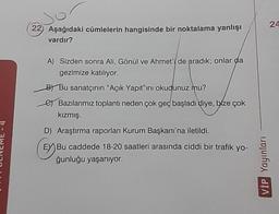 22) Aşağıdaki cümlelerin hangisinde bir noktalama yanlışı
vardır?
A) Sizden sonra Ali, Gönül ve Ahmet'i de aradık; onlar da
gezimize katılıyor.
e Bu sanatçının "Açık Yapıt"ını okudunuz mu?
Bazılarımız toplantı neden çok geç başladı diye, bize çok
kızmış.
D) Araştırma raporları Kurum Başkanı'na iletildi.
(EX Bu caddede 18-20 saatleri arasında ciddi bir trafik yo-
ğunluğu yaşanıyor.
VİP Yayınları
24