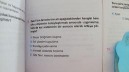 Malar ve hayvanlar eski
n kavramlardır.
daki konulardan hang
gilidir?
9. Eski Türk devletlerine ait aşağıdakilerden hangisi hem
ülke yönetimini kolaylaştırmak amacıyla uygulanmış
hem de kut sisteminin bir sonucu olarak ortaya çık-
mıştır?
A) Boylar birliğinden oluşma
B) İkili yönetimi uygulama
C) Kurultaya yetki verme
D) Veraseti düzensiz bırakma
E) Gök Tanrı inancını benimseme
12.
Buna göre yanlış
lerden hangisidir
A) Ayşe
D) Gökç