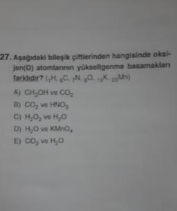 27. Aşağıdaki bileşik çiftlerinden hangisinde oksi-
jen(O) atomlarının yükseltgenme basamakları
farklıdır? (,H. C. N. 8O. 1K. 25Mn)
A) CH₂OH ve CO₂
B) CO₂ ve HNO3
C) H₂O₂ ve H₂O
D) H₂O ve KMnO
E) CO₂ ve H₂O