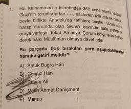 1
I
1. Hz. Muhammed'in hicretinden 360 sene sonra, Battal
Gazi'nin torunlarından ----, halifeden izin alarak birçok
beyle birlikte Anadolu'da fetihlere başlar. Uzun süre
harap durumda olan Sivas'ı bayındır hâle getirerek
oraya yerleşir. Tokat, Amasya, Çorum bölgelerini fethe-
derek halkı Müslüman olmaya davet eder.
Bu parçada boş bırakılan yere aşağıdakilerden
hangisi getirilmelidir?
A) Satuk Buğra Han
B) Cengiz Han
OF Rusen Ali
D) Melih Ahmet Danişment
E) Manas