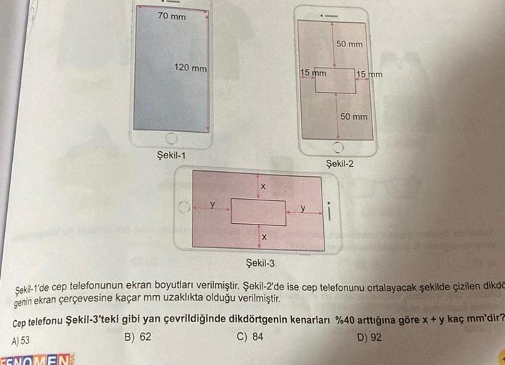 70 mm
120 mm
Şekil-1
OY
X
X
15 mm
50 mm
1
Şekil-2
15 mm
50 mm
Şekil-3
Şekil-1'de cep telefonunun ekran boyutları verilmiştir. Şekil-2'de ise cep telefonunu ortalayacak şekilde çizilen dikdö
genin ekran çerçevesine kaçar mm uzaklıkta olduğu verilmiştir.
Cep