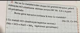 2) Na ve Cu metallerinden oluşan 50 gramlık karışımın yeterli
miktarda HCl çözeltisine atılması sonucu NK 'da 5,6 L H₂ gazi
oluşmaktadır.
Buna göre karışımın kütlece % kaçı Cu metalidir?
(Cu metali HCI çözeltisiyle tepkime vermez.)
(Na+ HCl-NaCl + H₂ tepkimesi gerçekleşir.)
G
(Na:23, Cu:64)