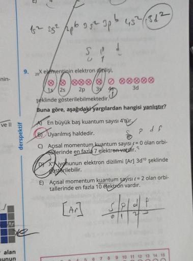 nin-
ve ll
Ar
derspektif
- alan
nunun
Ye
1² 25² 26 35² 3p 5 45²/136²)
U1
9. 2X elementinin elektron dizilişi,
55
19
2s
2p 39
şeklinde gösterilebilmektedir.
Buna göre, aşağıdaki yargılardan hangisi yanlıştır?
D
3d
En büyük baş kuantum sayısı 4'tür.
B)
Uyarı