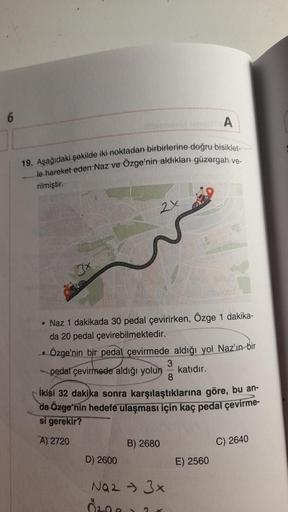 19. Aşağıdaki şekilde iki noktadan birbirlerine doğru bisiklet-
le hareket eden Naz ve Ozge'nin aldıkları güzergah ve-
rilmiştir.
..
2x
• Naz 1 dakikada 30 pedal çevirirken, Özge 1 dakika-
da 20 pedal çevirebilmektedir.
Özge'nin bir pedal çevirmede aldığı 