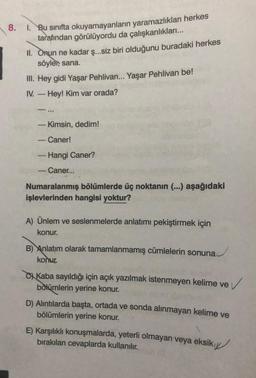 8. 1. Bu sınıfta okuyamayanların yaramazlıkları herkes
tarafından görülüyordu da çalışkanlıkları...
II. Onun ne kadar ş...siz biri olduğunu buradaki herkes
söyler, sana.
III. Hey gidi Yaşar Pehlivan... Yaşar Pehlivan be!
IV. - Hey! Kim var orada?
11
- Kimsin, dedim!
- Caner!
-
Hangi Caner?
Caner...
Numaralanmış bölümlerde üç noktanın (...) aşağıdaki
işlevlerinden hangisi yoktur?
A) Ünlem ve seslenmelerde anlatımı pekiştirmek için
konur.
B) Anlatım olarak tamamlanmamış cümlelerin sonuna
konur.
Kaba sayıldığı için açık yazılmak istenmeyen kelime ve
bölümlerin yerine konur.
D) Alıntılarda başta, ortada ve sonda alınmayan kelime ve
bölümlerin yerine konur.
E) Karşılıklı konuşmalarda, yeterli olmayan veya eksik
bırakılan cevaplarda kullanılır.