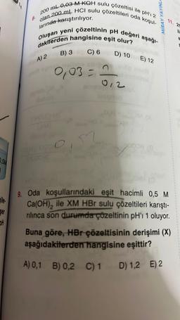 0,5M
ile
Ser
OH
14
8.
larında karıştırılıyor.
200 ml 0,03 M KOH sulu çözeltisi ile pH' 2
olan 200 mL HCI sulu çözeltileri oda koşul-
Oluşan yeni çözeltinin pH değeri aşağı-
dakilerden hangisine eşit olur?
A) 2
i opr
B) 3
[HOLD HIM)
0,03 =
QMITOCO
THOUGHT
C) 6
A) 0,1
D) 10 E) 12
012
amany
MIRAY YAYINLA
QH
11. 25
il.
holfor
9. Oda koşullarındaki eşit hacimli 0,5 M
Ca(OH)₂ ile XM HBr sulu çözeltileri karıştı-
rilinca son durumda çözeltinin pH'ı 1 oluyor.
Buna göre, HBr çözeltisinin derişimi (X)
aşağıdakilerden hangisine eşittir?
B) 0,2 C) 1 D) 1,2 E) 2
H