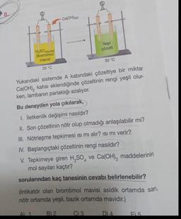 8.
H₂SO4(suda)
Bromtimol
mavisi
25 °C
A) 1
-Ca(OH)2(k)
Yukarıdaki sistemde A kabındaki çözeltiye bir miktar
Ca(OH)₂ katısı eklendiğinde çözeltinin rengi yeşil olur-
ken, lambanın parlaklığı azalıyor.
Bu deneyden yola çıkılarak,
1. İletkenlik değişimi nasıldır?
II. Son çözeltinin nötr olup olmadığı anlaşılabilir mi?
III. Nötrleşme tepkimesi ısı mı alır? ısı mı verir?
IV. Başlangıçtaki çözeltinin rengi nasıldır?
V. Tepkimeye giren H₂SO4 ve Ca(OH)₂ maddelerinin
mol sayıları kaçtır?
sorularından kaç tanesinin cevabı belirlenebilir?
B) 2
Yeşil
çözelti
(İntikatör olan bromtimol mavisi asidik ortamda sarı,
nötr ortamda yeşil, bazik ortamda mavidir.)
30 °C
C) 3
D) 4
F5