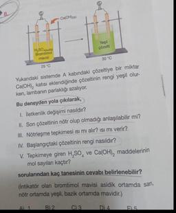 8.
H₂SO4(suda)
Bromtimol
mavisi
25 °C
A) 1
-Ca(OH)2(k)
Yukarıdaki sistemde A kabındaki çözeltiye bir miktar
Ca(OH)₂ katısı eklendiğinde çözeltinin rengi yeşil olur-
ken, lambanın parlaklığı azalıyor.
Bu deneyden yola çıkılarak,
1. İletkenlik değişimi nasıldır?
II. Son çözeltinin nötr olup olmadığı anlaşılabilir mi?
III. Nötrleşme tepkimesi ısı mı alır? ısı mı verir?
IV. Başlangıçtaki çözeltinin rengi nasıldır?
V. Tepkimeye giren H₂SO4 ve Ca(OH)₂ maddelerinin
mol sayıları kaçtır?
sorularından kaç tanesinin cevabı belirlenebilir?
B) 2
Yeşil
çözelti
(İntikatör olan bromtimol mavisi asidik ortamda sarı,
nötr ortamda yeşil, bazik ortamda mavidir.)
30 °C
C) 3
D) 4
F5