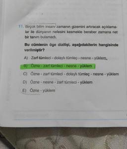 CEN
11. Birçok bilim insanı zamanın gizemini artıracak açıklama-
lar ile dünyanın nefesini kesmekle beraber zamana net
bir tanım bulamadı.
Bu cümlenin öge dizilişi, aşağıdakilerin hangisinde
verilmiştir?
A) Zarf tümleci - dolaylı tümleç - nesne - yüklem.
B) Özne - zarf tümleci - nesne - yüklem
C) Özne - zarf tümleci - dolaylı tümleç - nesne - yüklem
D) Özne - nesne - zarf tümleci - yüklem
E) Özne - yüklem