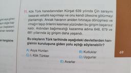 çimi veya görev-
ayın doğal baş-
uci (başbakan)
alınan kararlar
en hangisine
11. Kök Türk hanedanından Kürşat 639 yılında Çin sarayını
basarak veliahtı kaçırmayı ve onu kendi ülkesine götürmeyi
planlamıştı. Ancak havanın aniden fırtınaya dönüşmesi ve
ırmağın taşıp önlerini kesmesi yüzünden bu girişim başarısız
kaldı. Ardından bağımsızlığı kazanma adına 648, 679 ve
681 yıllarında üç girişim daha yaşandı.
Bu olayların Türk tarihinde aşağıdaki devletlerden han-
gisinin kuruluşuna giden yolu açtığı söylenebilir?
A) Asya Hunları
C) I. Kök Türkler
E) Avarlar
B) Kutluklar
D) Uygurlar
69