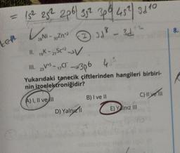 = 15² 25² 2p6| 35² 3p²| 45²) 31 10
V₂Ni-
LEA
28 Ni - 30Zn¹²
II. 19K-21 SC+2-V
III. 23V5-17,CI™
I
CT 3p6 41²
Yukarıdaki tanecik çiftlerinden hangileri birbiri-
nin izoelektroniğidir?
A) I, II ve II
3d
38 - 31.12
D) Yalny 11
B) I ve II
E) Yalnız III
C) Il ve Ill
8.
K