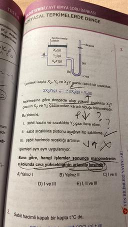 erinden
nucu
adır.
TEST-6
Z SERİSİ/AYT KİMYA SORU BANKASI
KIMYASAL TEPKİMELERDE DENGE
ağı-
han-
(Kc) değeri
değerinden
YILDIZ
1
Sürtünmesiz
piston
X₂(g)
Y2(g)
X₂Y(g)
(b)
D) I ve III
B) Yalnız II
Boşluk
(a)
Şekildeki kapta X2, Y2 ve X₂Y gazları belirli bir sıcaklıkta,
2X₂Y(g)
2X2(g) + Y₂(g)
tepkimesine göre dengede olup yüksek sıcaklıkta X₂Y
gazının X₂ ve Y₂ ğazlarından kararlı olduğu bilinmektedir.
Bu sisteme,
PV ?
1. sabit hacim ve sıcaklıkta Y₂ gazı ilave etme,
II. sabit sıcaklıkta pistonu aşağıya itip sabitleme,
III. sabit hacimde sıcaklığı artırma vax
işlemleri ayrı ayrı uygulanıyor.
Buna göre, hangi işlemler sonunda manometrenin
a kolunda cıva yüksekliğinin artacağı kesindir?
A) Yalnız I
Civa
E) I, II ve III
2. Sabit hacimli kapalı bir kapta t°C de,
COCK(a) + ISI
?
C) I ve II
3.
FEN BİLİMLERİ YAYINLARI