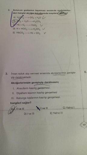 2.
Solunum gazlarının taşınması sırasında aşağıdakiler-
den hangisi akciğer kılcallarında meydana gelmez?
A) H₂O3 CO₂ + H₂O
(B)₂ + H₂O-H₂CO3
→ HbO₂
Hb+0₂
D) H+ HCO3
H₂CO₂ V
E) HbCO, — Hb +CO, V
3. insan soluk alıp vermesi sırasında akciğerlerimiz genişle-