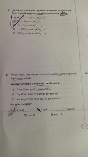 2.
Solunum gazlarının taşınması sırasında aşağıdakiler-
den hangisi akciğer kılcallarında meydana gelmez?
A) H₂O3 CO₂ + H₂O
(B)₂ + H₂O-H₂CO3
→ HbO₂
Hb+0₂
D) H+ HCO3
H₂CO₂ V
E) HbCO, — Hb +CO, V
3. insan soluk alıp vermesi sırasında akciğerlerimiz genişle-
