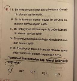 11.
1. Bir fonksiyonun eleman sayısı ile tanım kümesi-
nin eleman sayıları eşittir.
II. Bir fonksiyonun eleman sayısı ile görüntü kü-
mesinin eleman sayıları eşittir.
III. Bir fonksiyonun eleman sayısı ile değer kümesi-
nin eleman sayıları eşittir.
SA M
IV. Bir fonksiyonun tanım ve değer kümelerinin ele-
man sayıları eşittir.
V. Bir fonksiyonun tanım kümesinin eleman sayısı
değer kümesinin eleman sayısından azdır.
A)
Yukarıdaki önermelerden kaç tanesi kesinlikle
doğrudur?
B) 2
C) 3
D) 4
E) 5
