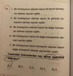 11.
1. Bir fonksiyonun eleman sayısı ile tanım kümesi-
nin eleman sayıları eşittir.
II. Bir fonksiyonun eleman sayısı ile görüntü kü-
mesinin eleman sayıları eşittir.
III. Bir fonksiyonun eleman sayısı ile değer kümesi-
nin eleman sayıları eşittir.
SA M
IV. Bir fonksiyonun tanım ve değer kümelerinin ele-
man sayıları eşittir.
V. Bir fonksiyonun tanım kümesinin eleman sayısı
değer kümesinin eleman sayısından azdır.
A)
Yukarıdaki önermelerden kaç tanesi kesinlikle
doğrudur?
B) 2
C) 3
D) 4
E) 5