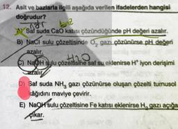 12. Asit ve bazlarla ilgili aşağıda verilen ifadelerden hangisi
doğrudur?
ndr
baz
Saf suda CaO katısı çözündüğünde pH değeri azalır.
B) NaCl sulu çözeltisinde O₂ gazı çözünürse pH değeri
azalır.
+₂0
C) NaOH sulu çözeltisine saf su eklenirse H* iyon derişimi
azalır
D) Saf suda NH, gazı çözünürse oluşan çözelti turnusol
kâğıdını maviye çevirir.
E) NaOH sulu çözeltisine Fe katısı eklenirse H, gazı açığa
çıkar.