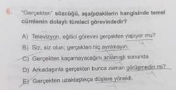 6. "Gerçekten" sözcüğü, aşağıdakilerin hangisinde temel
cümlenin dolaylı tümleci görevindedir?
A) Televizyon, eğitici görevini gerçekten yapıyor mu?
B) Siz, siz olun; gerçekten hiç ayrılmayın.
C) Gerçekten kaçamayacağını anlamıştı sonunda.
D) Arkadaşınla gerçekten bunca zaman görüşmedin mi?
E) Gerçekten uzaklaştıkça düşlere yöneldi.