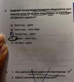 2.
Aşağıdaki karışımlardan hangisinin bileşenlerine ayrıl-
masında sırası ile su ilave etme, süzme ve buharlaştır-
ma işlemleri uygulanır?
3.
A) Sofra tuzu - şeker
B) Demir tozu - odun ateşi
Tebeşir tozu - şeker
chD) Nafatlin - demir tozu
E) Etil alkol - şeker
1. Atık sularda bulunan yağların temizlenmesinde
II. Sülfürlü cevherlerin ayrıştırmasında
OF