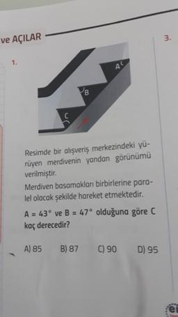 ve AÇILAR
1.
B
Resimde bir alışveriş merkezindeki yü-
rüyen merdivenin yandan görünümü
verilmiştir.
Merdiven basamakları birbirlerine para-
lel olacak şekilde hareket etmektedir.
A = 43° ve B = 47° olduğuna göre C
kaç derecedir?
A) 85 B) 87 C) 90
D) 95
3.
e