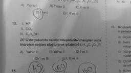 13.
14.
A) Yalnız I
D) I ve II
1. HF
II. CO₂
III. C₂H5OH
A) Yalnız III
D) I ve III
B) Yalnız II
45
2e, 6
25°C'de yukarıda verilen bileşiklerden hangileri suda
hidrojen bağları oluşturarak çözünür? (₁H, 6C, 80, gF)
B) Yalnız II
C) I ve II
E) I, II ve III
C) II ve III
150
80, 17C1)
E) I, II ve III
50
F
A) 40
17. Bir çözelti
si yanlıştır
A) Ölçüle
B) Belirli
miktar
C) 100 gr
miktar
D) Çözelt
de edi
E) Kütlec