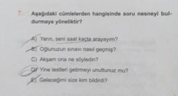 7. Aşağıdaki cümlelerden hangisinde soru nesneyi bul-
durmaya yöneliktir?
A) Yarın, seni saat kaçta arayayım?
B) Oğlunuzun sınavı nasıl geçmiş?
C) Akşam ona ne söyledin?
DY Yine testleri getirmeyi unuttunuz mu?
Geleceğimi size kim bildirdi?