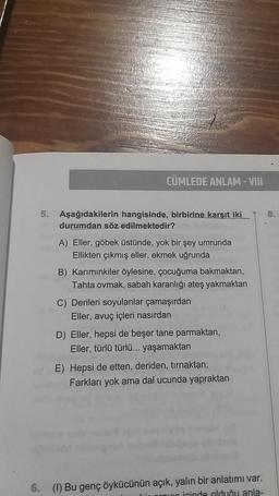 CÜMLEDE ANLAM-VIII
5. Aşağıdakilerin hangisinde, birbirine karşıt iki
durumdan söz edilmektedir?
A) Eller, göbek üstünde, yok bir şey umrunda
Ellikten çıkmış eller, ekmek uğrunda
B) Karımınkiler öylesine, çocuğuma bakmaktan,
Tahta ovmak, sabah karanlığı ateş yakmaktan
C) Derileri soyulanlar çamaşırdan
Eller, avuç içleri nasırdan
D) Eller, hepsi de beşer tane parmaktan,
Eller, türlü türlü... yaşamaktan
E) Hepsi de etten, deriden, tırnaktan;
Farkları yok ama dal ucunda yapraktan
6. (1) Bu genç öykücünün açık, yalın bir anlatımı var.
i provs icinde olduğu anla-
8.