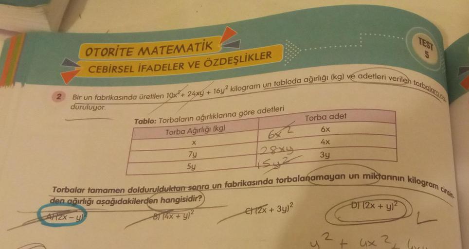 2
OTORITE MATEMATİK
CEBİRSEL İFADELER VE ÖZDEŞLİKLER
Bir un fabrikasında üretilen 10x + 24xg + 16y2 kilogram un tabloda ağırlığı (kg) ve adetleri verileh torbalara dol
Tablo: Torbaların ağırlıklarına göre adetleri
Torba Ağırlığı (kg)
X
7y
5y
6x2
28x4
15y2
