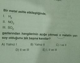 Bir metal asitle etkileştiğinde,
1. H₂
II. NO₂
III. SO₂
gazlarından hangilerinin açığa çıkması o metalin yarı
soy olduğunu tek başına kanıtlar?
A) Yalnız I
D) II ve III
B) Yalnız II
C) I ve II
E) I, II ve III