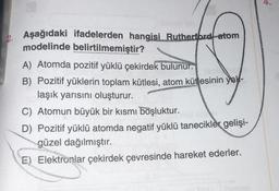 Aşağıdaki ifadelerden hangisi Rutherford atom
modelinde belirtilmemiştir?
A) Atomda pozitif yüklü çekirdek bulunur.
B) Pozitif yüklerin toplam kütlesi, atom kütlesinin yak-
laşık yarısını oluşturur.
C) Atomun büyük bir kısmı boşluktur.
D) Pozitif yüklü atomda negatif yüklü tanecikler gelişi-
güzel dağılmıştır.
E) Elektronlar çekirdek çevresinde hareket ederler.