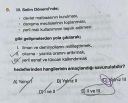 9.
III. Selim Dönemi'nde;
• devlet matbaasının kurulması,
danışma meclislerinin toplanması,
yerli malı kullanımının teşvik edilmesi
●
●
gibi gelişmelerden yola çıkılarak;
ou Ebrie
1. liman ve demiryollarını millîleştirmek,
✓ĺ. okuma - yazma oranını arttırmak,
Il yerli esnaf ve tüccarı kalkındırmak
hedeflerinden hangilerinin amaçlandığı savunulabilir?
A) Yalnız
DYI ve II
B) Yalnız II
ben
E) II ve III
C) Yalnız III