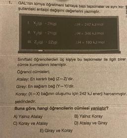 1.
GAL'nin kimya öğretmeni tahtaya bazı tepkimeler ve aynı ko-
şullardaki entalpi değişimi değerlerini yazmıştır.
1. X₂(g) 2X(g)
II. Y₂(g) - 2Y(g)
III. Z₂(g) - 2Z(g)
.
AH = 242 kJ/mol
E) Giray ve Koray
AH = 346 kJ/mol
AH 193 kJ/mol
Sınıftaki öğrencilerden üç kişiye bu tepkimeler ile ilgili birer
cümle kurmalarını istemiştir.
Öğrenci cümleleri;
Atalay: En kararlı bağ (Z-Z)'dir.
Giray: En sağlam bağ (Y-Y)'dir.
Koray: (X-X) bağının oluşumu için 242 kJ enerji harcanmıştır.
şeklindedir.
Buna göre, hangi öğrencilerin cümlesi yanlıştır?
A) Yalnız Atalay
B) Yalnız Koray
C) Koray ve Atalay
D) Atalay ve Giray