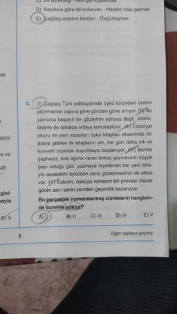 de
lerini
a ve
um
gisi-
ayla
E) V
3
D) Nesillere göre dil kullanımı - Nitelikli hale gelmek
E) Çağdaş anlatım tarzları - Özgürleşmek
4. (1) Çağdaş Türk edebiyatında öykü türündeki üretim
yayımlanan rapora göre günden güne artıyor. Bu
yalnızca başarılı bir gözlemin sonucu değil, istatis-
tiklerle de rahatça ortaya konulabiliyor. (H) Edebiyat
okuru ile yeni yazarları öykü kitapları ekseninde bir
araya getiren ilk kitapların adı, her gün daha sık ve
kuvvetli biçimde duyulmaya başlanıyor. Bunda
şüphesiz, türe ağırlık veren birkaç yayınevinin büyük
payı olduğu gibi, yazmaya niyetlenen her yeni bire-
yin cesaretini öyküden yana göstermesinin de etkisi
var. (V) Eskinin, öyküyü romanın bir provası olarak
gören savi sanki yeniden geçerlilik kazanıyor.
Bu parçadaki numaralanmış cümlelerin hangisin-
de öznellik yoktur?
A) I
B) II
C) III
D) IV
E) V
Diğer sayfaya geçiniz.