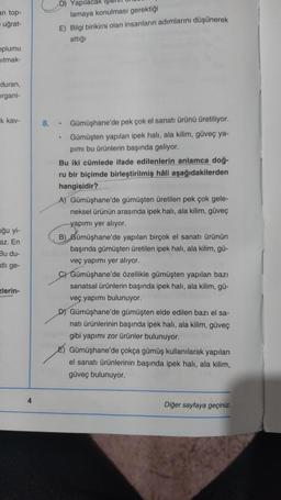 an top-
uğrat-
oplumu
ıtmak-
duran,
organi-
k kav-
uğu yi-
az. En
Bu du-
atli ge-
zlerin-
4
D) Yapılacak
E) Bilgi birikimi olan insanların adımlarını düşünerek
attığı
lamaya konulması gerektiği
•
8. Gümüşhane'de pek çok el sanatı ürünü üretiliyor.
Gümüşten yapılan ipek halı, ala kilim, güveç ya-
pımı bu ürünlerin başında geliyor.
•
Bu iki cümlede ifade edilenlerin anlamca doğ-
ru bir biçimde birleştirilmiş hâli aşağıdakilerden
hangisidir?
A) Gümüşhane'de gümüşten üretilen pek çok gele-
neksel ürünün arasında ipek halı, ala kilim, güveç
yapımı yer alıyor.
B) Gümüşhane'de yapılan birçok el sanatı ürünün
başında gümüşten üretilen ipek halı, ala kilim, gü-
veç yapımı yer alıyor.
C) Gümüşhane'de özellikle gümüşten yapılan bazı
sanatsal ürünlerin başında ipek halı, ala kilim, gü-
veç yapımı bulunuyor.
D) Gümüşhane'de gümüşten elde edilen bazı el sa-
natı ürünlerinin başında ipek halı, ala kilim, güveç
gibi yapımı zor ürünler bulunuyor.
Gümüşhane'de çokça gümüş kullanılarak yapılan
el sanatı ürünlerinin başında ipek halı, ala kilim,
güveç bulunuyor.
Diğer sayfaya geçiniz.