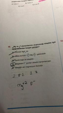 yargılarından hangileri dog
A) Yalnız I
D) I ve II
B) Yalnız II
E) II ve III
282
10. 12
2Mg ve F elementlerinin oluşturacağı bileşikle ilgili
aşağıdakilerden hangisi yanlıştır?
A Formülü MgF₂'dir.
B) Lewis formülü :F: Mg: F: şeklindedir.
yonik bağlı bir bileşiktir.
D) Bileşikteki Fiyonları oktedini tamamlamıştır.
Bileşiğin adı magnezyum florürdür.
C) Y
27
mg+2 F-
12.