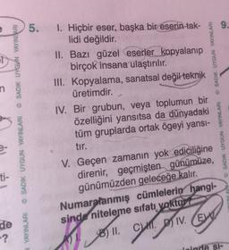 n
ti-
N YAYINLARI SADIK UYGUN YAYINLARI SADIK UYGUN YAYINLARI
de
-?
9.
5. I. Hiçbir eser, başka bir eserin tak-
lidi değildir.
II. Bazı güzel eserler kopyalanıp
birçok insana ulaştırılır.
III. Kopyalama, sanatsal değil
üretimdir.
teknik
V. Geçen zamanın yok
ⒸSADIK UYGUN YAYINLARI
IV. Bir grubun, veya toplumun bir
özelliğini yansıtsa da dünyadaki
tüm gruplarda ortak ögeyi yansı-
tır.
ediciliğine
direnir, geçmişten günümüze,
günümüzden geleceğe kalır.
Numaralanmış cümlelerin hangi-
sinde niteleme sıfatı yoktur?
51
11. C. IV. E
D
© SADIK UYGUN YAYINLARI
deinde St-