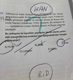 IRAN
11. Kafkasya'ya kadar ilerleyen Osmanlı ordusu ile Rus ordusu
karşı karşıya geldi. İki ülke arasındaki gergin ortam, Fransa'nın
araya girmesiyle giderildi ve Osmanlı Devleti ile Rusya ara-
sında İstanbul Antlaşması (1724) imzalandı. Bu antlaşma ile
topraklarının kuzeyi Osmanlı Devleti ve Rusya araşında
nc
‒‒‒
paylaşıldı.
Bu antlaşma ile toprakları paylaşılan devlet olarak yukarı-
daki paragrafta boş bırakılan yere aşağıdakilerden hangisi
azılmalıdır?
A) Kırım
D) Lehistan
B) Eflak
E) Malta
BID
Cran