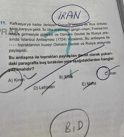 IRAN
11. Kafkasya'ya kadar ilerleyen Osmanlı ordusu ile Rus ordusu
karşı karşıya geldi. İki ülke arasındaki gergin ortam, Fransa'nın
araya girmesiyle giderildi ve Osmanlı Devleti ile Rusya ara-
sında İstanbul Antlaşması (1724) imzalandı. Bu antlaşma ile
topraklarının kuzeyi Osmanlı Devleti ve Rusya araşında
nc
‒‒‒
paylaşıldı.
Bu antlaşma ile toprakları paylaşılan devlet olarak yukarı-
daki paragrafta boş bırakılan yere aşağıdakilerden hangisi
azılmalıdır?
A) Kırım
D) Lehistan
B) Eflak
E) Malta
BID
Cran