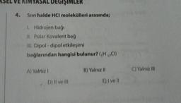 KIMYASAL DEGIŞI
4. Sıvı halde HCI molekülleri arasında;
1. Hidrojen bağı
II. Polar Kovalent bağ
III. Dipol-dipol etkileşimi
bağlarından hangisi bulunur? (,H₁,CI)
A) Yalnız I
D) II ve III
B) Yalnız II
E) I vell
C) Yalnız III