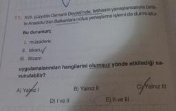 11. XVII. yüzyılda Osmanlı Devleti'nde, fetihlerin yavaşlamasıyla birlik-
te Anadolu'dan Balkanlara nüfus yerleştirme işlemi de durmuştur.
Bu durumun;
I. müsadere,
II. iskan,
III. iltizam
uygulamalarından hangilerini olumsuz yönde etkilediği sa-
vunulabilir?
A) Yalnız I
D) I ve II
B) Yalnız II
E) II ve III
C)Yalnız III