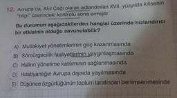 12. Avrupa'da, Akıl Çağı olarak adlandırılan XVII. yüzyılda kilisenin
"bilgi" üzerindeki kontrolü sona ermiştir.
Bu durumun aşağıdakilerden hangisi üzerinde hızlandırıcı
bir etkisinin olduğu savunulabilir?
A) Mutlakiyet yönetimlerinin güç kazanmasında
B) Sömürgecilik faaliyetlerinin yaygınlaşmasında
C) Halkın yönetime katılımının sağlanmasında
D) Hristiyanlığın Avrupa dışında yayılmasında
E) Düşünce özgürlüğünün toplum tarafından benimsenmesinde