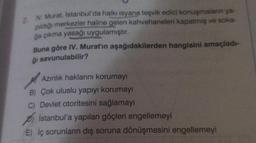 2. IV. Murat, İstanbul'da halkı isyana teşvik edici konuşmaların ya-
pıldığı merkezler haline gelen kahvehaneleri kapatmış ve soka-
ğa çıkma yasağı uygulamıştır.
Buna göre IV. Murat'ın aşağıdakilerden hangisini amaçladı-
ğı savunulabilir?
Azınlık haklarını korumayı
B) Çok uluslu yapıyı korumayı
C) Devlet otoritesini sağlamayı
İstanbul'a yapılan göçleri engellemeyi
E) iç sorunların dış soruna dönüşmesini engellemeyi