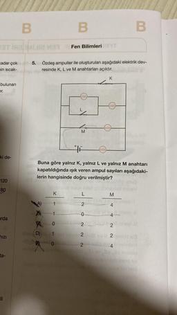 33T IR3/MLI M
Zadar çok
min sıcak-
bulunan
or.
ki de-
120
80
arda
hızı
ta-
B
||
43 10710
B
5. Özdeş ampuller ile oluşturulan aşağıdaki elektrik dev-
resinde K, L ve M anahtarları açıktır.
Fen Bilimleri TYT
K
1
1mvool aning
0
0
M
setxom
Buna göre yalnız K, yalnız L ve yalnız M anahtarı
kapatıldığında ışık veren ampul sayıları aşağıdaki-
lerin hangisinde doğru verilmiştir?
2
0
R
2
(D) 1inhel 2
L
K
allee
Leieree
M
4
B
2
2
24
Sauto lies 1210 131
HA16 15 30H)